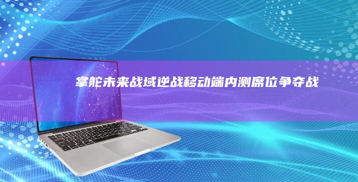 掌舵未来战域：《逆战》移动端内测席位争夺战