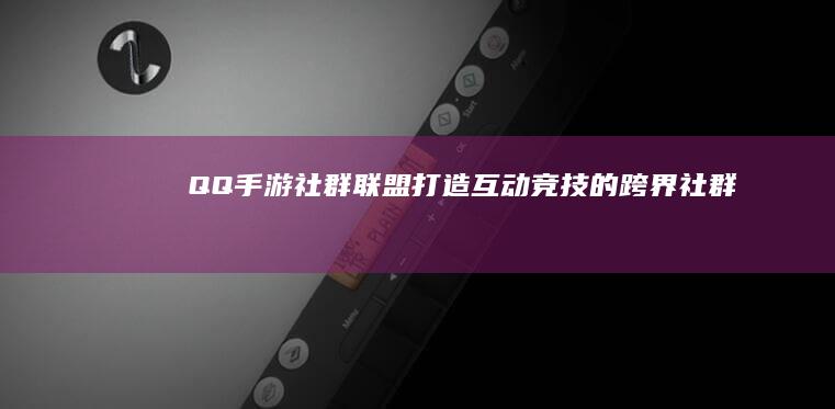 QQ手游社群联盟：打造互动竞技的跨界社群